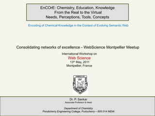 EnCOrE: Chemistry, Education, Knowledge
                    From the Real to the Virtual
                Needs, Perceptions, Tools, Concepts

      Encoding of Chemical Knowledge in the Context of Evolving Semantic Web




Consolidating networks of excellence - WebScience Montpellier Meetup
                              International Workshop on
                                   Web Science
                                    13th May, 2011
                                  Montpellier, France




                                     Dr. P. Sankar
                                 Associate Professor & Head

                                Department of Chemistry
               Pondicherry Engineering College, Puducherry – 605 014 INDIA
 