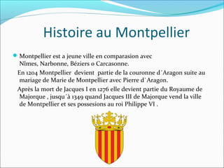 Histoire au Montpellier
Montpellier est a jeune ville en comparasion avec
Nîmes, Narbonne, Béziers o Carcasonne.
En 1204 Montpellier devient partie de la couronne d´Aragon suite au
mariage de Marie de Montpellier avec Pierre d`Aragon.
Après la mort de Jacques I en 1276 elle devient partie du Royaume de
Majorque , jusqu´à 1349 quand Jacques III de Majorque vend la ville
de Montpellier et ses possesions au roi Philippe VI .
 