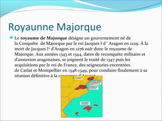 Royaunne Majorque
Le royaume de Majorque désigne un gouvernement né de
la Conquête de Majorque par le roi Jacques I d´ Aragon en 1229. À la
mort de Jacques Ier
d'Aragon en 1276 naît donc le royaume de
Majorque. Aux années 1343 et 1344, dates de reconquête militaire et
d'annexion aragonaises, se joignent le traité de 1347 puis les
acquisitions par le roi de France, des seigneuries excentrées
de Carlat et Montpellier en 1348-1349, pour conduire finalement à sa
réunion définitive à la couronne d'Aragon.
 