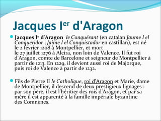 Jacques Ier
 d'Aragon
Jacques Ier
d'Aragon  le Conquérant (en catalan Jaume I el
Conqueridor ; Jaime I el Conquistador en castillan), est né 
le 2 février 1208 à Montpellier, et mort 
le 27 juillet 1276 à Alcira, non loin de Valence. Il fut roi 
d'Aragon, comte de Barcelone et seigneur de Montpellier à 
partir de 1213. En 1229, il devient aussi roi de Majorque, 
puis roi de Valence à partir de 1232.
Fils de Pierre II le Catholique, roi d'Aragon et Marie, dame 
de Montpellier, il descend de deux prestigieux lignages : 
par son père, il est l'héritier des rois d'Aragon, et par sa 
mère il est apparenté à la famille impériale byzantine 
des Comnènes.
 