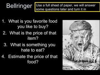Bellringer

Use a full sheet of paper, we will answer
some questions later and turn it in

1. What is you favorite food
you like to buy?
2. What is the price of that
item?
3. What is something you
hate to eat?
4. Estimate the price of that
food?

 