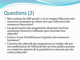 Questions (2)
 Mon système de GBP prend-t-i il en compte l’allocation des
ressources humaines au même titre que l’allocation des
ressources financières?
 Les gestionnaires des programmes disposent-ils d’une
autonomie financière suffisante pour atteindre leur
objectifs?
 Existe-t-il une flexibilité pour la gestion des ressources
humaines?
 L’atteinte des objectifs des programmes se traduit-elle par
une amélioration de l’efficacité des services publics prenant
en compte les attentes de la population et mesurée par des
critères objectifs?
 