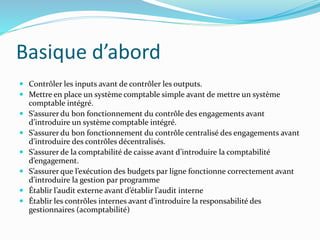 Basique d’abord
 Contrôler les inputs avant de contrôler les outputs.
 Mettre en place un système comptable simple avant de mettre un système
comptable intégré.
 S’assurer du bon fonctionnement du contrôle des engagements avant
d’introduire un système comptable intégré.
 S’assurer du bon fonctionnement du contrôle centralisé des engagements avant
d’introduire des contrôles décentralisés.
 S’assurer de la comptabilité de caisse avant d’introduire la comptabilité
d’engagement.
 S’assurer que l’exécution des budgets par ligne fonctionne correctement avant
d’introduire la gestion par programme
 Établir l’audit externe avant d’établir l’audit interne
 Établir les contrôles internes avant d’introduire la responsabilité des
gestionnaires (acomptabilité)
 