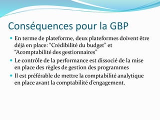 Conséquences pour la GBP
 En terme de plateforme, deux plateformes doivent être
déjà en place: “Crédibilité du budget” et
“Acomptabilité des gestionnaires”
 Le contrôle de la performance est dissocié de la mise
en place des règles de gestion des programmes
 Il est préférable de mettre la comptabilité analytique
en place avant la comptabilité d’engagement.
 