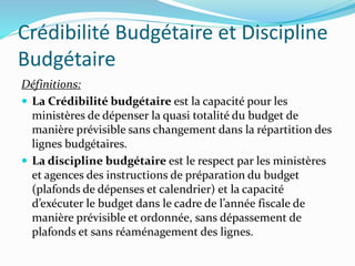 Crédibilité Budgétaire et Discipline
Budgétaire
Définitions:
 La Crédibilité budgétaire est la capacité pour les
ministères de dépenser la quasi totalité du budget de
manière prévisible sans changement dans la répartition des
lignes budgétaires.
 La discipline budgétaire est le respect par les ministères
et agences des instructions de préparation du budget
(plafonds de dépenses et calendrier) et la capacité
d’exécuter le budget dans le cadre de l’année fiscale de
manière prévisible et ordonnée, sans dépassement de
plafonds et sans réaménagement des lignes.
 