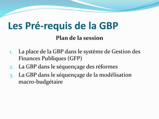 Les Pré-requis de la GBP
Plan de la session
1. La place de la GBP dans le système de Gestion des
Finances Publiques (GFP)
2. La GBP dans le séquençage des réformes
3. La GBP dans le séquençage de la modélisation
macro-budgétaire
 
