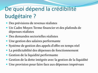 De quoi dépend la crédibilité
budgétaire ?
 Des prévisions de revenus réalistes
 Un Cadre Moyen Terme financier et des plafonds de
dépenses réalistes
 Des demandes sectorielles réalistes
 Une gestion des salaires performante
 Système de gestion des appels d’offre en temps réel
 La prédictabilité des dépenses de fonctionnement
 Gestion de la liquidité performante
 Gestion de la dette intégrée avec la gestion de la liquidité
 Une provision pour faire face aux dépenses imprévues
 
