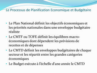 Le Processus de Planification Economique et Budgétaire
• Le Plan National définit les objectifs économiques et
les priorités nationales dans une enveloppe budgétaire
réaliste
• Le CMTF ou TOFE définit les équilibres macro-
économiques dont dépendent les prévisions de
recettes et de dépenses
• Le CMTD définit les enveloppes budgétaires de chaque
secteur et les répartit entre les grandes catégories
économiques
• Le Budget exécute à l’échelle d’une année le CMTD
 