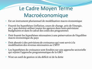 Le Cadre Moyen Terme
Macroéconomique
• Est un instrument pluriannuel de modélisation macro-économique
• Fournit les hypothèses (inflation, cours de change, prix de l’énergie,
etc.) que doivent utiliser toutes les agences dans leurs prévisions
budgétaires et dans le calcul des coûts des programmes
• Doit fournir les hypothèses nécessaires à une préservation de l’équilibre
macro-économique du pays
• Doit aboutir à des prévisions de croissance qui vont servir à la
modélisation des revenus nécessaires au CMTF
• Les hypothèses de croissance sont fondées sur une approche sectorielle
qui rejoint l’approche programmatique de la GBO
• N’est un outil de gestion ni du déficit ni de la dette
 