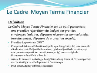 Le Cadre Moyen Terme Financier
Définition
Le Cadre Moyen Terme Financier est un outil permettant
une première répartition du budget par grandes
enveloppes (salaires, dépenses récurrentes non-salariales,
investissement, dépenses de protection sociale).
• Première étape vers un CBMT
• Comprend: (1) une déclaration de politique budgétaire, (2) un ensemble
d’indicateurs et d’objectifs financiers, (3) des objectifs de recettes, (4)
une première répartition des dépenses, et (5) une stratégie de
financement du déficit si besoin.
• Assure le lien avec la stratégie budgétaire à long terme et être compatible
avec la stratégie de développement économique.
• Peut servir à tester différents scénarios
 