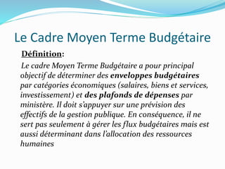 Le Cadre Moyen Terme Budgétaire
Définition:
Le cadre Moyen Terme Budgétaire a pour principal
objectif de déterminer des enveloppes budgétaires
par catégories économiques (salaires, biens et services,
investissement) et des plafonds de dépenses par
ministère. Il doit s’appuyer sur une prévision des
effectifs de la gestion publique. En conséquence, il ne
sert pas seulement à gérer les flux budgétaires mais est
aussi déterminant dans l’allocation des ressources
humaines
 