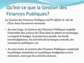 Qu’est-ce que la Gestion des
Finances Publiques?
La Gestion des Finances Publiques (GFP) définit le rôle de
l’État dans l’économie nationale
 Au sens large, la Gestion des Finances Publiques englobe
l’ensemble des actions de l’État dans la sphère économique,
y compris le budget, la protection sociale, les fonds
extrabudgétaires, les activités de la banque centrale, les
entreprises publiques, etc.
 Au sens strict, la Gestion des Finances Publiques comprend
la politique monétaire et la politique budgétaire et leur
exécution, ainsi que les activités annexes.
 