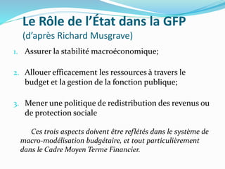 Le Rôle de l’État dans la GFP
(d’après Richard Musgrave)
1. Assurer la stabilité macroéconomique;
2. Allouer efficacement les ressources à travers le
budget et la gestion de la fonction publique;
3. Mener une politique de redistribution des revenus ou
de protection sociale
Ces trois aspects doivent être reflétés dans le système de
macro-modélisation budgétaire, et tout particulièrement
dans le Cadre Moyen Terme Financier.
 