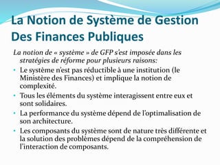 La Notion de Système de Gestion
Des Finances Publiques
La notion de « système » de GFP s’est imposée dans les
stratégies de réforme pour plusieurs raisons:
• Le système n’est pas réductible à une institution (le
Ministère des Finances) et implique la notion de
complexité.
• Tous les éléments du système interagissent entre eux et
sont solidaires.
• La performance du système dépend de l’optimalisation de
son architecture.
• Les composants du système sont de nature très différente et
la solution des problèmes dépend de la compréhension de
l’interaction de composants.
 