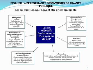 7
Gestion complète des
risques fiscaux:
L’ensemble des risques est-il
pris en compte (entreprises
publiques et parapubliques,
système financier?)
Information:
Existe-t-il un système adéquat de dissémination de
l’information auprès des décideurs et des
représentants de la société civile?
Exhaustivité du
budget et liaison avec
les objectifs
politiques:
Le Budget enregistre-t-il
toutes les transactions et
est-il utilisé pour
atteindre des objectifs
précis?
Réalisme du
budget:
Le budget est-il
réaliste et peut-il être
exécuté de manière
prévisible?
Contrôle :
Existe-t-il des
mécanismes de contrôle
fiables de l’utilisation des
fonds?
Les six questions qui doivent être prises en compte:
Acomptabilité et
transparence:
Des mécanismes
cohérents et complets
garantissant
l’acomptabilité et la
transparence sont-ils en
place?
EVALUER LA PERFORMANCE DES SYSTEMES DE FINANCE
PUBLIQUE
Les six
objectifs
fondamentaux
d’un système
de GFP
 