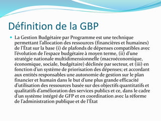 Définition de la GBP
 La Gestion Budgétaire par Programme est une technique
permettant l’allocation des ressources (financières et humaines)
de l’État sur la base (i) de plafonds de dépenses compatibles avec
l’évolution de l’espace budgétaire à moyen terme, (ii) d’une
stratégie nationale multidimensionnelle (macroéconomique,
économique, sociale, budgétaire) déclinée par secteur, et (iii) en
fonction d’un système de priorisation des dépenses; et accordant
aux entités responsables une autonomie de gestion sur le plan
financier et humain dans le but d’une plus grande efficacité
d’utilisation des ressources basée sur des objectifs quantitatifs et
qualitatifs d’amélioration des services publics et ce, dans le cadre
d’un système intégré de GFP et en coordination avec la réforme
de l’administration publique et de l’État
 