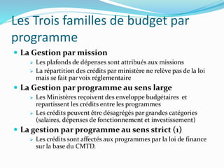 Les Trois familles de budget par
programme
 La Gestion par mission
 Les plafonds de dépenses sont attribués aux missions
 La répartition des crédits par ministère ne relève pas de la loi
mais se fait par voix réglementaire
 La Gestion par programme au sens large
 Les Ministères reçoivent des enveloppe budgétaires et
repartissent les crédits entre les programmes
 Les crédits peuvent être désagrégés par grandes catégories
(salaires, dépenses de fonctionnement et investissement)
 La gestion par programme au sens strict (1)
 Les crédits sont affectés aux programmes par la loi de finance
sur la base du CMTD.
 