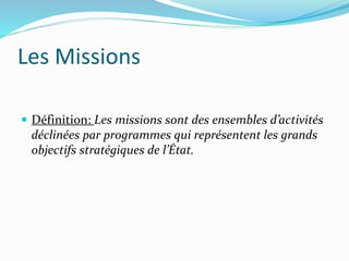 Les Missions
 Définition: Les missions sont des ensembles d’activités
déclinées par programmes qui représentent les grands
objectifs stratégiques de l’État.
 