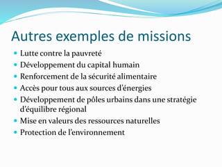 Autres exemples de missions
 Lutte contre la pauvreté
 Développement du capital humain
 Renforcement de la sécurité alimentaire
 Accès pour tous aux sources d’énergies
 Développement de pôles urbains dans une stratégie
d’équilibre régional
 Mise en valeurs des ressources naturelles
 Protection de l’environnement
 