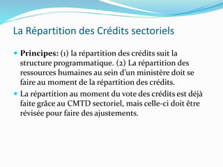 La Répartition des Crédits sectoriels
 Principes: (1) la répartition des crédits suit la
structure programmatique. (2) La répartition des
ressources humaines au sein d’un ministère doit se
faire au moment de la répartition des crédits.
 La répartition au moment du vote des crédits est déjà
faite grâce au CMTD sectoriel, mais celle-ci doit être
révisée pour faire des ajustements.
 
