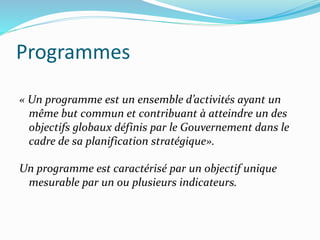 Programmes
« Un programme est un ensemble d’activités ayant un
même but commun et contribuant à atteindre un des
objectifs globaux définis par le Gouvernement dans le
cadre de sa planification stratégique».
Un programme est caractérisé par un objectif unique
mesurable par un ou plusieurs indicateurs.
 