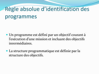 Règle absolue d’identification des
programmes
 Un programme est défini par un objectif courant à
l’exécution d’une mission et incluant des objectifs
inrermédiaires.
 La structure programmatique est définie par la
structure des objectifs.
 