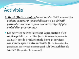 Activités
Activité (Définition): «La notion d’activité couvre des
actions concourant à la réalisation d’un objectif
particulier nécessaire pour atteindre l’objectif plus
global d’un programme.»
 Les activités peuvent être soit la production d’un
service public particulier (Ex: la délivrance de permis de
conduire), soit la production de biens et services
consommés par d’autres activités (Ex: la formation des
professeurs, des services informatiques) soit des activités de
soutien (Ex: gestion du personnel)
 