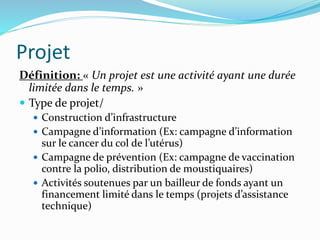 Projet
Définition: « Un projet est une activité ayant une durée
limitée dans le temps. »
 Type de projet/
 Construction d’infrastructure
 Campagne d’information (Ex: campagne d’information
sur le cancer du col de l’utérus)
 Campagne de prévention (Ex: campagne de vaccination
contre la polio, distribution de moustiquaires)
 Activités soutenues par un bailleur de fonds ayant un
financement limité dans le temps (projets d’assistance
technique)
 