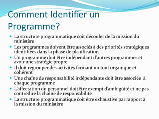 Comment Identifier un
Programme?
 La structure programmatique doit découler de la mission du
ministère
 Les programmes doivent être associés à des priorités stratégiques
identifiées dans la phase de planification
 Un programme doit être indépendant d’autres programmes et
avoir une stratégie propre
 Il doit regrouper des activités formant un tout organique et
cohérent
 Une chaîne de responsabilité indépendante doit être associée à
chaque programme
 L’affectation du personnel doit être exempt d’ambigüité et ne pas
contredire la chaîne de responsabilité
 La structure programmatique doit être exhaustive par rapport à
la mission du ministère
 