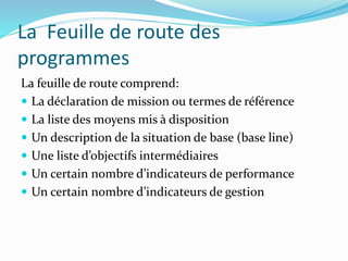La Feuille de route des
programmes
La feuille de route comprend:
 La déclaration de mission ou termes de référence
 La liste des moyens mis à disposition
 Un description de la situation de base (base line)
 Une liste d’objectifs intermédiaires
 Un certain nombre d’indicateurs de performance
 Un certain nombre d’indicateurs de gestion
 