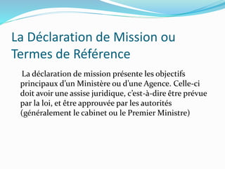 La Déclaration de Mission ou
Termes de Référence
La déclaration de mission présente les objectifs
principaux d’un Ministère ou d’une Agence. Celle-ci
doit avoir une assise juridique, c’est-à-dire être prévue
par la loi, et être approuvée par les autorités
(généralement le cabinet ou le Premier Ministre)
 