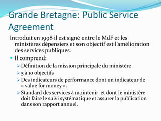 Grande Bretagne: Public Service
Agreement
Introduit en 1998 il est signé entre le MdF et les
ministères dépensiers et son objectif est l’amélioration
des services publiques.
 Il comprend:
 Définition de la mission principale du ministère
 5 à 10 objectifs
 Des indicateurs de performance dont un indicateur de
« value for money ».
 Standard des services à maintenir et dont le ministère
doit faire le suivi systématique et assurer la publication
dans son rapport annuel.
 
