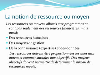La notion de ressource ou moyen
Les ressources ou moyens alloués aux programmes ne
sont pas seulement des ressources financières, mais
aussi:
 Des ressources humaines
 Des moyens de gestion
 De la connaissance (expertise) et des données
Les ressources doivent être proportionnées les unes aux
autres et commensurables aux objectifs. Des moyens
objectifs doivent permettre de déterminer le niveau de
ressources requis.
 