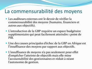 La commensurabilité des moyens
 Les auditeurs externes ont le devoir de vérifier la
commensurabilité des moyens (humains, financiers et
autres aux objectifs).
 L’introduction de la GBP requière un espace budgétaire
supplémentaire qui peut facilement atteindre 1 point de
PIB.
 Une des causes principales d’échec de la GBP en Afrique est
l’insuffisance des moyens par rapport aux objectifs.
 L’insuffisance de moyens n’a pas seulement pour effet
d’empêcher l’atteinte de objectifs mais elle mine
l’accountabilité des gestionnaires et réduit à néant
l’autonomie de gestion.
 