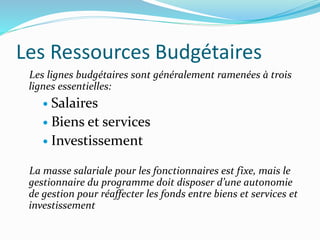 Les Ressources Budgétaires
Les lignes budgétaires sont généralement ramenées à trois
lignes essentielles:
 Salaires
 Biens et services
 Investissement
La masse salariale pour les fonctionnaires est fixe, mais le
gestionnaire du programme doit disposer d’une autonomie
de gestion pour réaffecter les fonds entre biens et services et
investissement
 