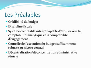 Les Préalables
 Crédibilité du budget
 Discipline fiscale
 Système comptable intégré capable d’évoluer vers la
comptabilité analytique et la comptabilité
d’engagement
 Contrôle de l’exécution du budget suffisamment
robuste au niveau central
 Décentralisation/déconcentration administrative
réussie
 