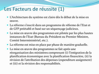 Les Facteurs de réussite (1)
 L’Architecture du système est claire dès le début de la mise en
œuvre.
 La réforme s’inscrit dans un programme de réforme de l’Etat et
de GFP préétabli et basé sur un séquençage judicieux.
 La mise en œuvre des programmes est pilotée par les plus hautes
instances de l’Etat (Bureau du Président ou Premier Ministre,
Comité Interministériel, etc.).
 La réforme est mise en place par phase de manière graduelle.
 La mise en œuvre des programmes se fait après une
réorganisation des ministères comprenant (i) l’intégration de la
planification économique avec la planification financière, (ii) la
révision de l’attribution des dépenses (expenditure assignment)
et (iii) et la révision des responsabilités.
 
