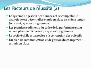 Les Facteurs de réussite (2)
 Le système de gestion des données et de comptabilité
analytique est décentralise et mis en place en même temps
(ou avant) que les programmes.
 Les premiers rudiments du cadre de la performance sont
mis en place en même temps que les programmes.
 La société civile est associée à la conception des objectifs
 Un plan de communication et de gestion du changement
est mis en place.
 
