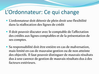 L’Ordonnateur: Ce qui change
 L’ordonnateur doit détenir de plein droit une flexibilité
dans la réallocation des lignes de crédit
 Il doit pouvoir discuter avec le comptable de l’affectation
des crédits aux lignes comptables et de la présentation de
ses comptes.
 Sa responsabilité doit être entière en cas de malversation,
mais limité en cas de mauvaise gestion ou de non atteinte
des objectifs. Il faut pouvoir distinguer de mauvais résultats
dus à une carence de gestion de mauvais résultats dus à des
facteurs extérieurs.
 