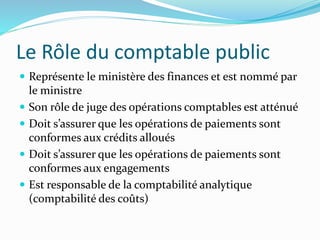Le Rôle du comptable public
 Représente le ministère des finances et est nommé par
le ministre
 Son rôle de juge des opérations comptables est atténué
 Doit s’assurer que les opérations de paiements sont
conformes aux crédits alloués
 Doit s’assurer que les opérations de paiements sont
conformes aux engagements
 Est responsable de la comptabilité analytique
(comptabilité des coûts)
 