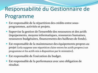 Responsabilité du Gestionnaire de
Programme
 Est responsable de la répartition des crédits entre sous-
programmes, activités et projets.
 Supervise la gestion de l’ensemble des ressources et des actifs
(équipements, moyens informatiques, ressources humaines,
ressources budgétaires, financements des bailleurs de fonds).
 Est responsable de la maintenance des équipements propres au
projet (cela suppose une répartition claire entres les actifs propres à un
programme et les actifs mis à disposition par le ministère).
 Est responsable de l’exécution du budget.
 Est responsable de la performance avec une obligation de
résultat.
 