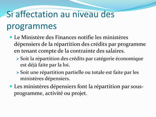 Si affectation au niveau des
programmes
 Le Ministère des Finances notifie les ministères
dépensiers de la répartition des crédits par programme
en tenant compte de la contrainte des salaires.
 Soit la répartition des crédits par catégorie économique
est déjà faite par la loi.
 Soit une répartition partielle ou totale est faite par les
ministères dépensiers.
 Les ministères dépensiers font la répartition par sous-
programme, activité ou projet.
 