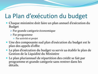 La Plan d’exécution du budget
 Chaque ministère doit faire un plan annuel d’exécution du
Budget
 Par grande catégorie économique
 Par programme
 Par activité et projet
 Une des composante sud plan d’exécution du budget est le
plan des appels d’offre
 Le plan d’exécution du budget va servir aa établir le plan de
Gestion de la Liquidité du Ministère
 Le plan pluriannuel de répartition des crédit se fait par
programme et grande catégorie sans rentrer dans les
détails.
 