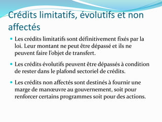 Crédits limitatifs, évolutifs et non
affectés
 Les crédits limitatifs sont définitivement fixés par la
loi. Leur montant ne peut être dépassé et ils ne
peuvent faire l’objet de transfert.
 Les crédits évolutifs peuvent être dépassés à condition
de rester dans le plafond sectoriel de crédits.
 Les crédits non affectés sont destinés à fournir une
marge de manœuvre au gouvernement, soit pour
renforcer certains programmes soit pour des actions.
 