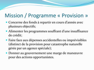 Mission / Programme « Provision »
 Concerne des fonds à repartir en cours d’année avec
plusieurs objectifs;
 Alimenter les programmes souffrant d’une insuffisance
de crédit;
 Faire face aux dépenses accidentelles ou imprévisibles
(distinct de la provision pour catastrophe naturelle
gérée par un agence spéciale);
 Donner au gouvernement une marge de manœuvre
pour des actions opportunistes.
 