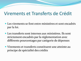 Virements et Transferts de Crédit
 Les virements se font entre ministères et sont encadrés
par la loi.
 Les transferts sont internes aux ministères. Ils sont
strictement encadrés par la réglementation avec
différents pourcentages par catégorie de dépenses
 Virements et transferts constituent une atteinte au
principe de spécialité des crédits
 