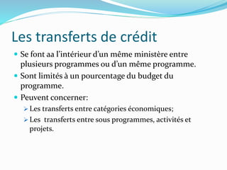 Les transferts de crédit
 Se font aa l’intérieur d’un même ministère entre
plusieurs programmes ou d’un même programme.
 Sont limités à un pourcentage du budget du
programme.
 Peuvent concerner:
 Les transferts entre catégories économiques;
 Les transferts entre sous programmes, activités et
projets.
 