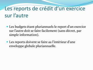 Les reports de crédit d’un exercice
sur l’autre
 Les budgets étant pluriannuels le report d’un exercice
sur l’autre doit se faire facilement (sans décret, par
simple information).
 Les reports doivent se faire aa l’intérieur d’une
enveloppe globale pluriannuelle.
 