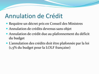 Annulation de Crédit
 Requière un décret pris en Conseil des Ministres
 Annulation de crédits devenus sans objet
 Annulation de crédit due au plafonnement du déficit
du budget
 L’annulation des crédits doit être plafonnée par la loi
(1,5% du budget pour la LOLF française)
 