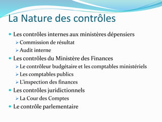 La Nature des contrôles
 Les contrôles internes aux ministères dépensiers
 Commission de résultat
 Audit interne
 Les contrôles du Ministère des Finances
 Le contrôleur budgétaire et les comptables ministériels
 Les comptables publics
 L’inspection des finances
 Les contrôles juridictionnels
 La Cour des Comptes
 Le contrôle parlementaire
 